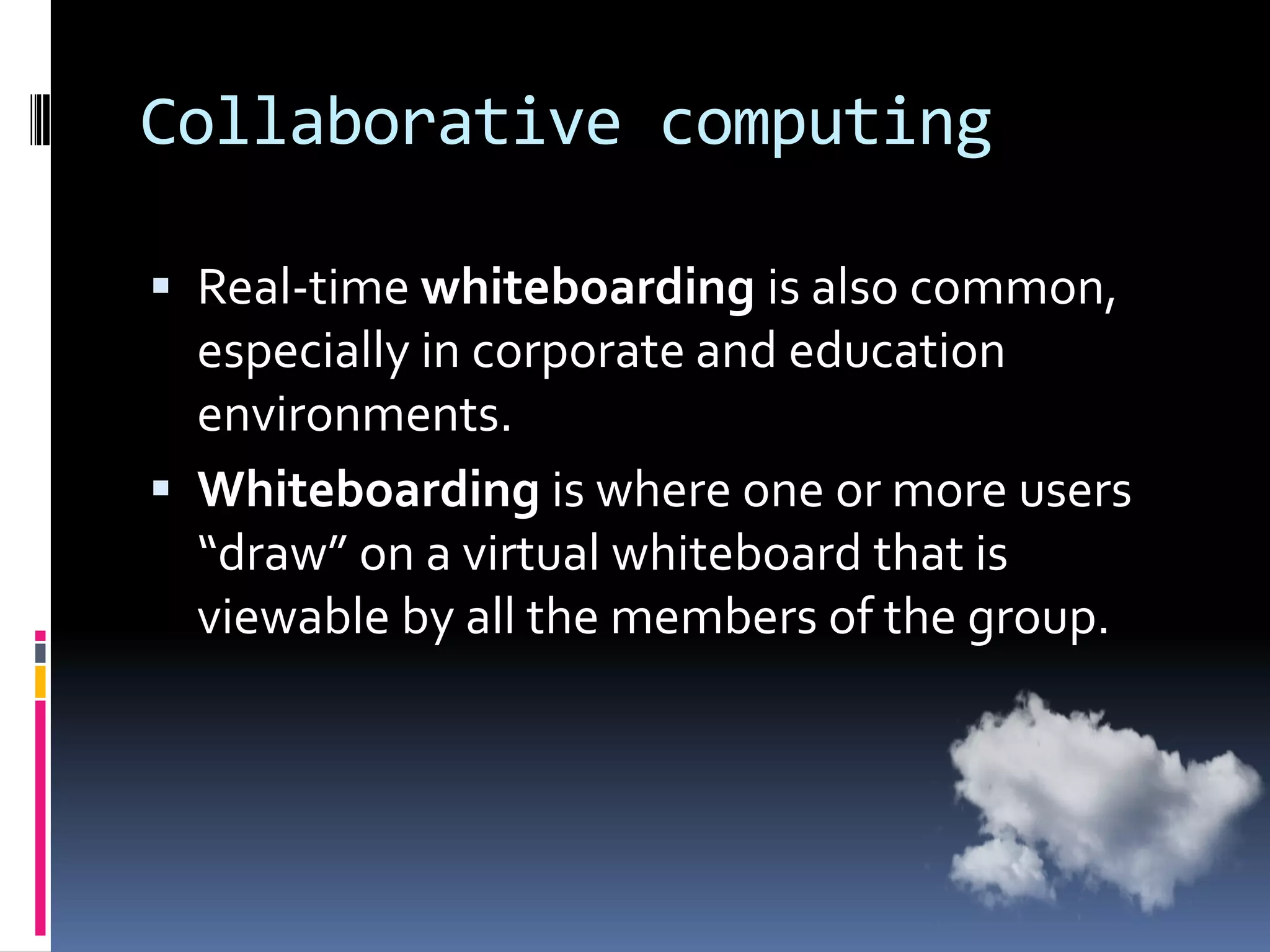 Collaborative computing
 Real-time whiteboarding is also common,

especially in corporate and education
environments.
 Whiteboarding is where one or more users
“draw” on a virtual whiteboard that is
viewable by all the members of the group.

 