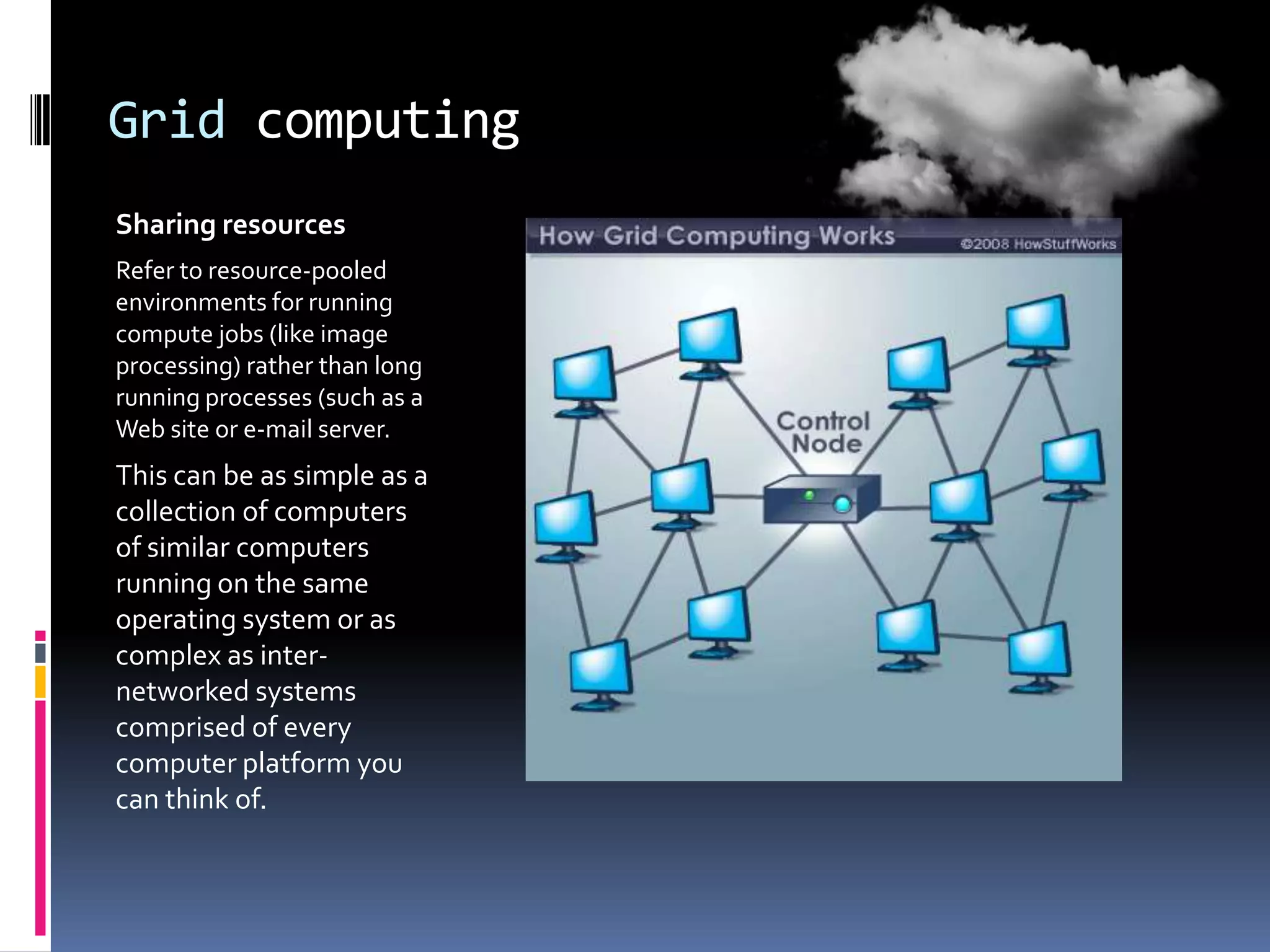Grid computing
Sharing resources
Refer to resource-pooled
environments for running
compute jobs (like image
processing) rather than long
running processes (such as a
Web site or e-mail server.

This can be as simple as a
collection of computers
of similar computers
running on the same
operating system or as
complex as internetworked systems
comprised of every
computer platform you
can think of.

 