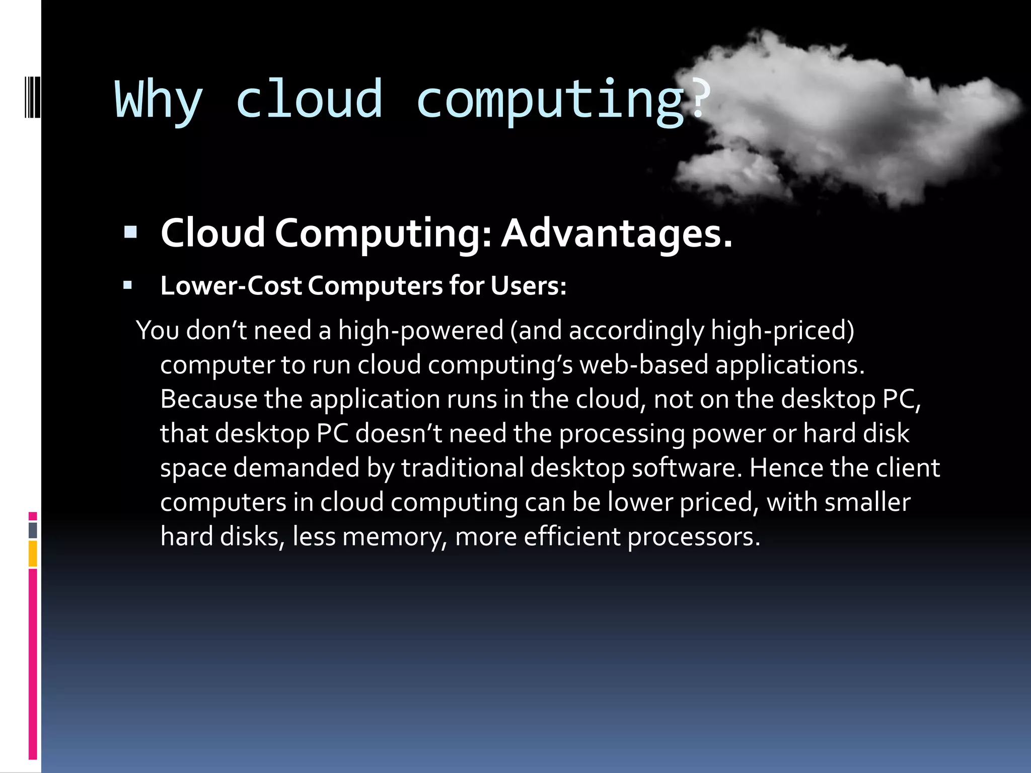 Why cloud computing?
 Cloud Computing: Advantages.
 Lower-Cost Computers for Users:

You don’t need a high-powered (and accordingly high-priced)
computer to run cloud computing’s web-based applications.
Because the application runs in the cloud, not on the desktop PC,
that desktop PC doesn’t need the processing power or hard disk
space demanded by traditional desktop software. Hence the client
computers in cloud computing can be lower priced, with smaller
hard disks, less memory, more efficient processors.

 