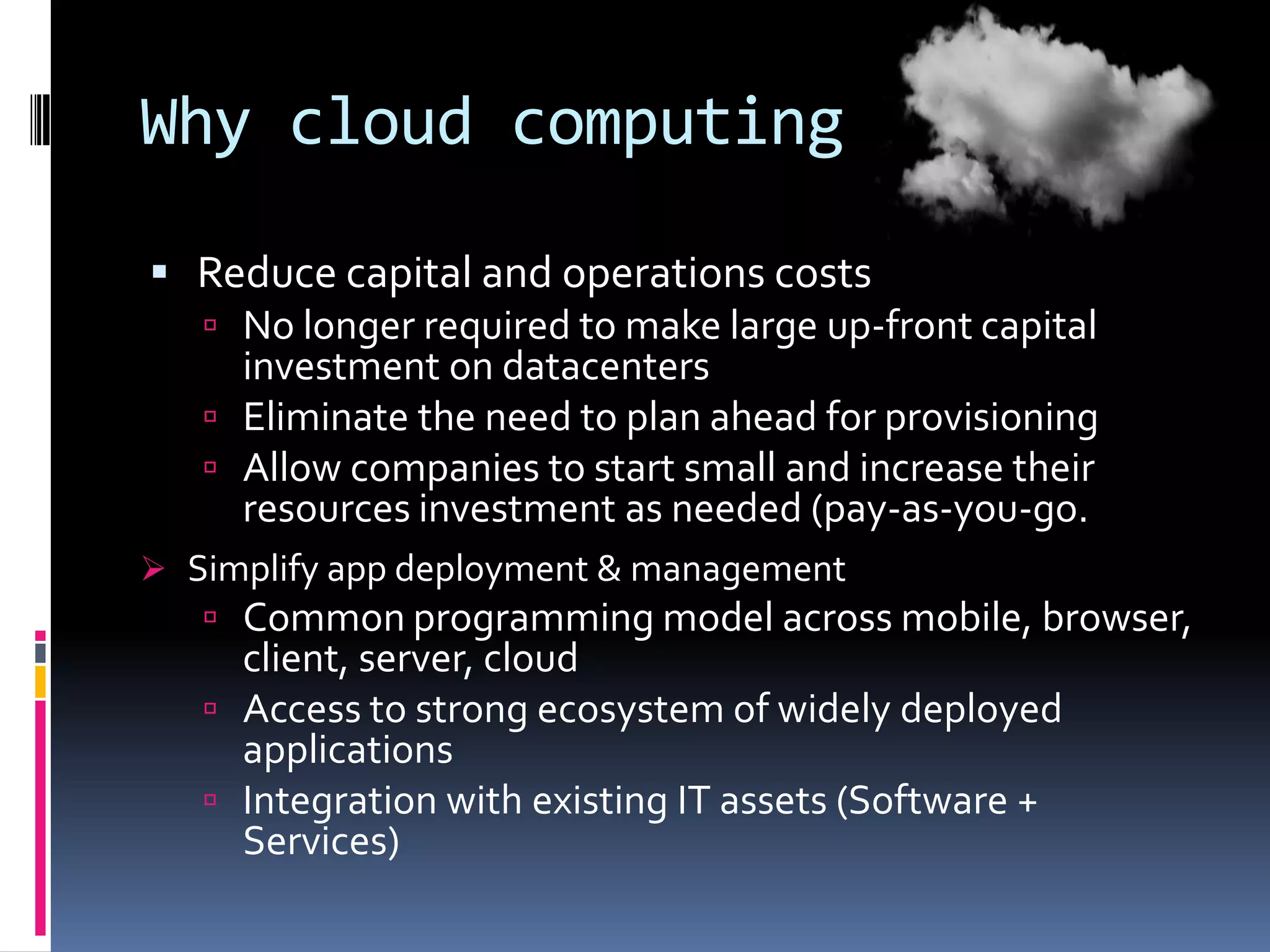 Why cloud computing
 Reduce capital and operations costs
 No longer required to make large up-front capital
investment on datacenters
 Eliminate the need to plan ahead for provisioning
 Allow companies to start small and increase their
resources investment as needed (pay-as-you-go.
 Simplify app deployment & management

 Common programming model across mobile, browser,

client, server, cloud
 Access to strong ecosystem of widely deployed
applications
 Integration with existing IT assets (Software +
Services)

 