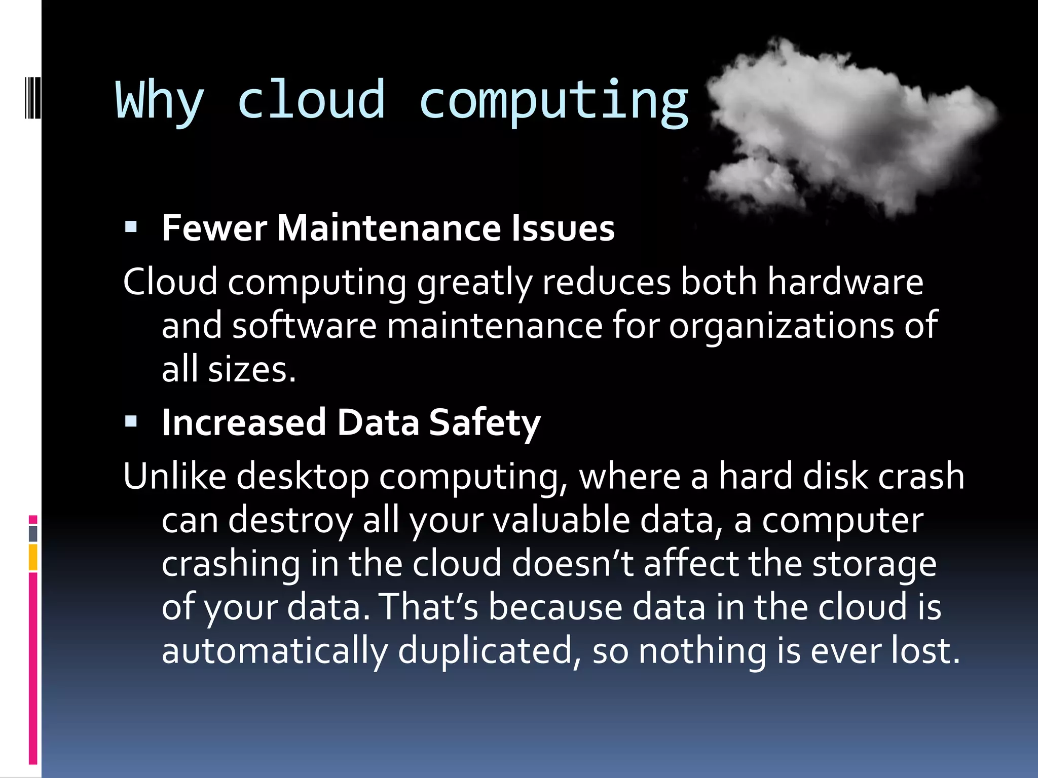 Why cloud computing
 Fewer Maintenance Issues
Cloud computing greatly reduces both hardware

and software maintenance for organizations of
all sizes.
 Increased Data Safety
Unlike desktop computing, where a hard disk crash
can destroy all your valuable data, a computer
crashing in the cloud doesn’t affect the storage
of your data. That’s because data in the cloud is
automatically duplicated, so nothing is ever lost.

 