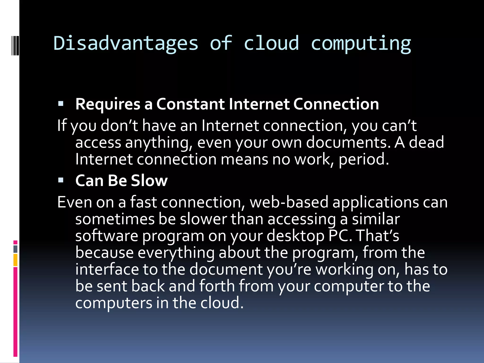 Disadvantages of cloud computing
 Requires a Constant Internet Connection

If you don’t have an Internet connection, you can’t
access anything, even your own documents. A dead
Internet connection means no work, period.
 Can Be Slow
Even on a fast connection, web-based applications can
sometimes be slower than accessing a similar
software program on your desktop PC. That’s
because everything about the program, from the
interface to the document you’re working on, has to
be sent back and forth from your computer to the
computers in the cloud.

 