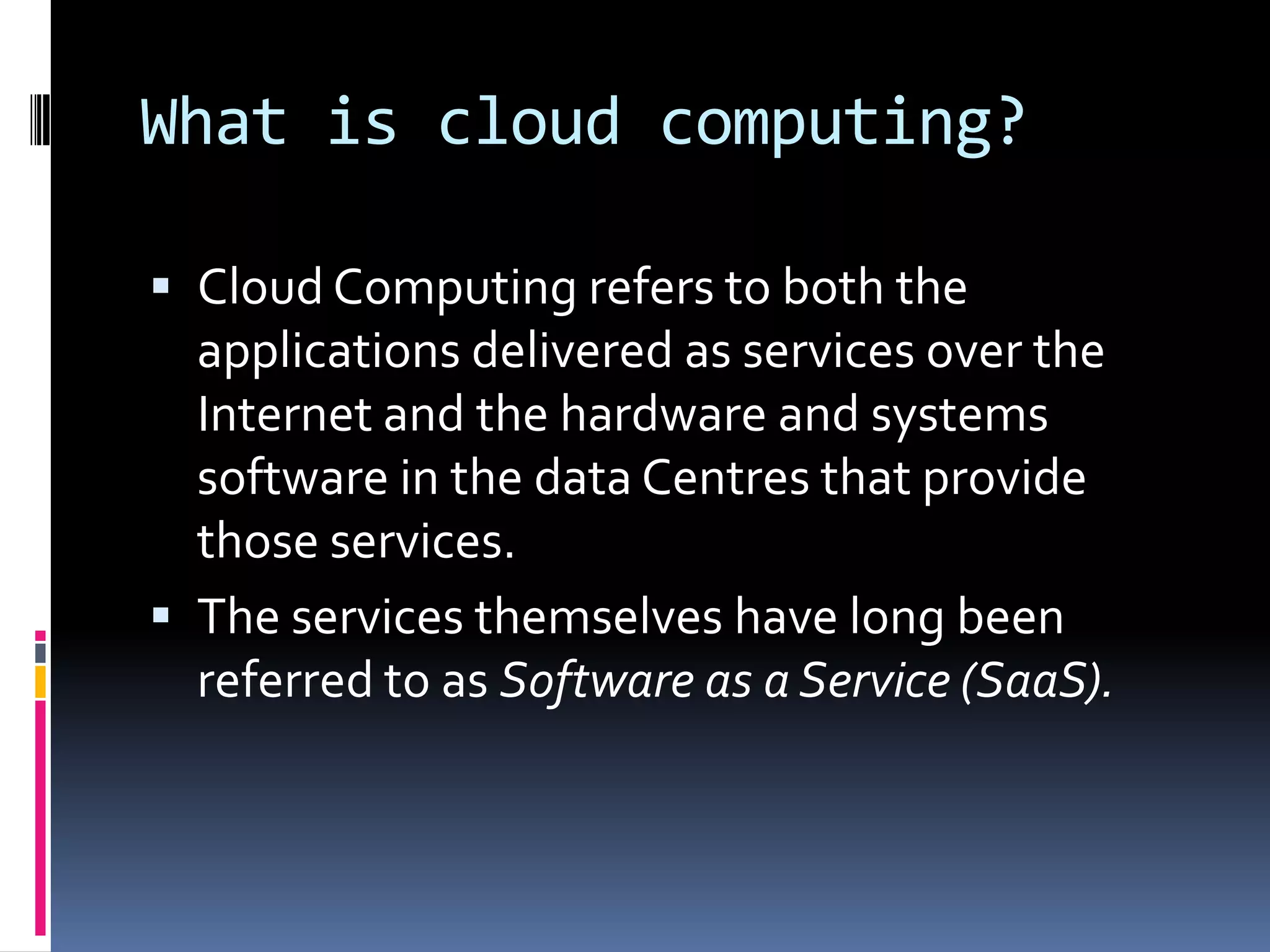 What is cloud computing?
 Cloud Computing refers to both the

applications delivered as services over the
Internet and the hardware and systems
software in the data Centres that provide
those services.
 The services themselves have long been
referred to as Software as a Service (SaaS).

 