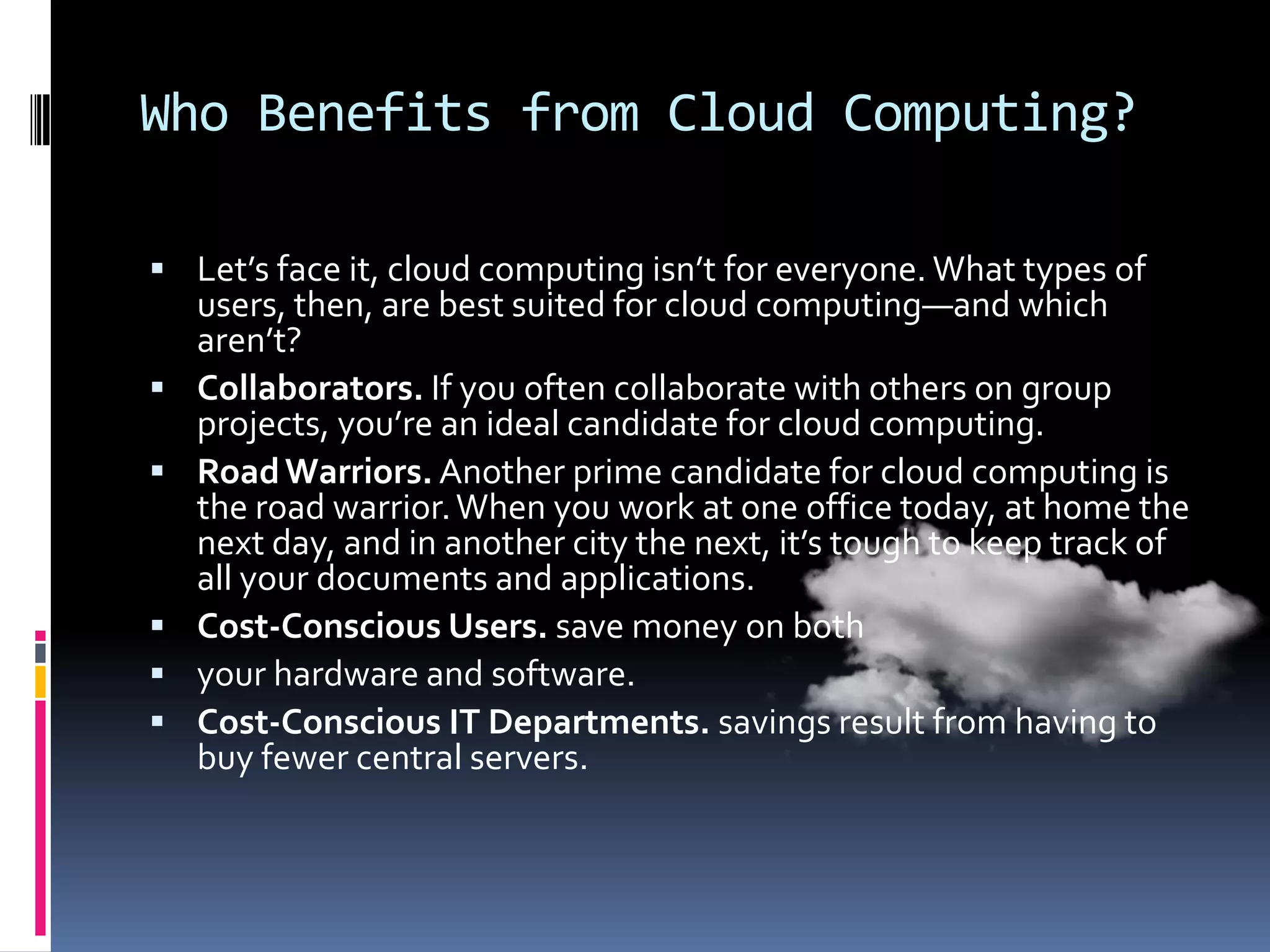 Who Benefits from Cloud Computing?
 Let’s face it, cloud computing isn’t for everyone. What types of







users, then, are best suited for cloud computing—and which
aren’t?
Collaborators. If you often collaborate with others on group
projects, you’re an ideal candidate for cloud computing.
Road Warriors. Another prime candidate for cloud computing is
the road warrior. When you work at one office today, at home the
next day, and in another city the next, it’s tough to keep track of
all your documents and applications.
Cost-Conscious Users. save money on both
your hardware and software.
Cost-Conscious IT Departments. savings result from having to
buy fewer central servers.

 