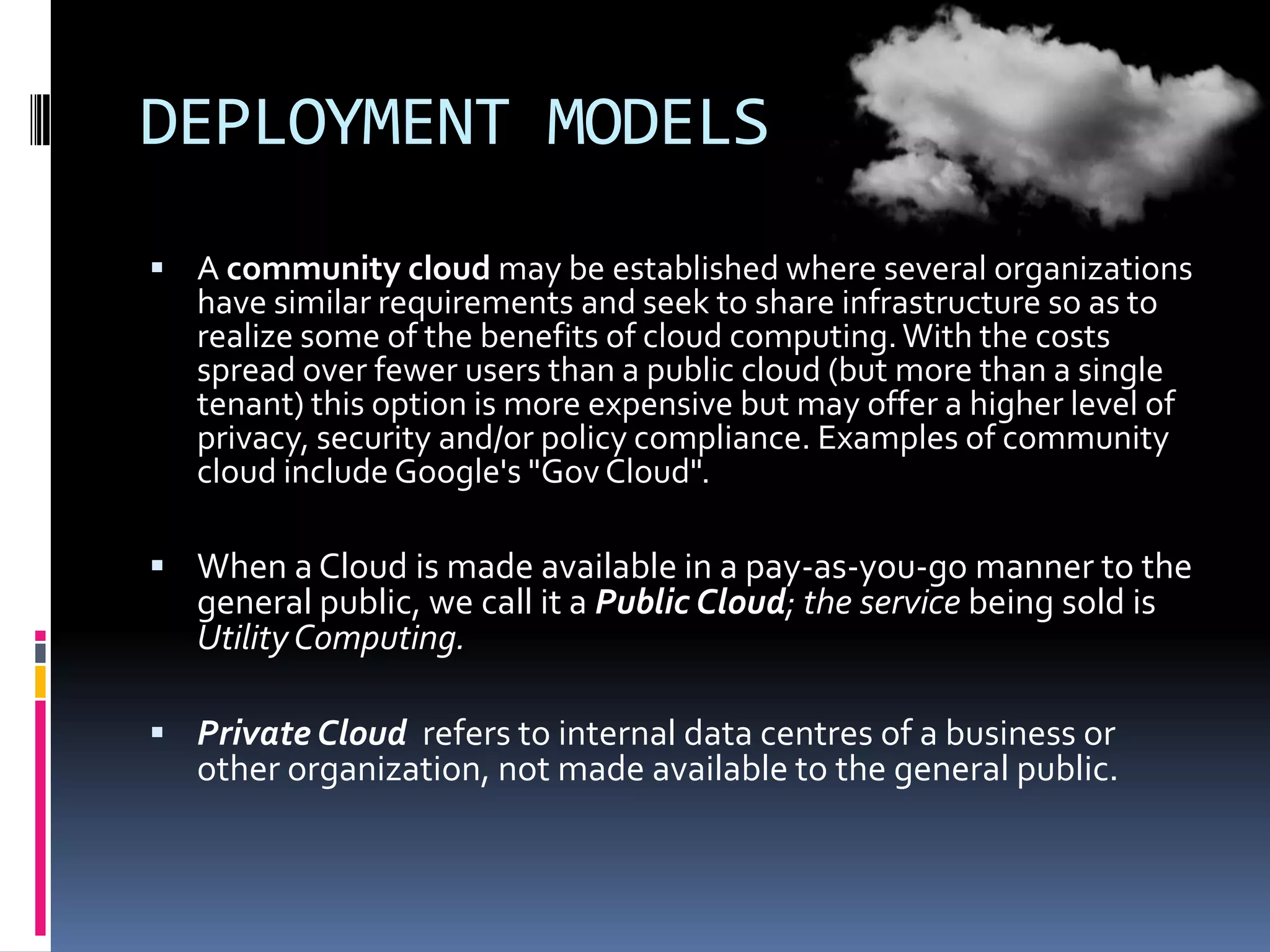 DEPLOYMENT MODELS
 A community cloud may be established where several organizations

have similar requirements and seek to share infrastructure so as to
realize some of the benefits of cloud computing. With the costs
spread over fewer users than a public cloud (but more than a single
tenant) this option is more expensive but may offer a higher level of
privacy, security and/or policy compliance. Examples of community
cloud include Google's "Gov Cloud".

 When a Cloud is made available in a pay-as-you-go manner to the

general public, we call it a Public Cloud; the service being sold is
Utility Computing.

 Private Cloud refers to internal data centres of a business or

other organization, not made available to the general public.

 