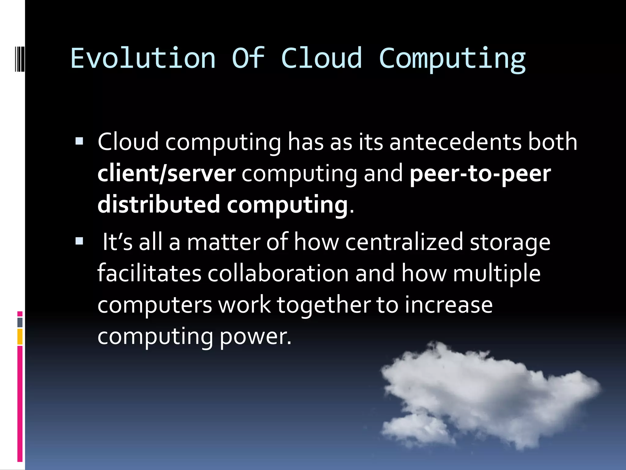 Evolution Of Cloud Computing
 Cloud computing has as its antecedents both

client/server computing and peer-to-peer
distributed computing.
 It’s all a matter of how centralized storage
facilitates collaboration and how multiple
computers work together to increase
computing power.

 
