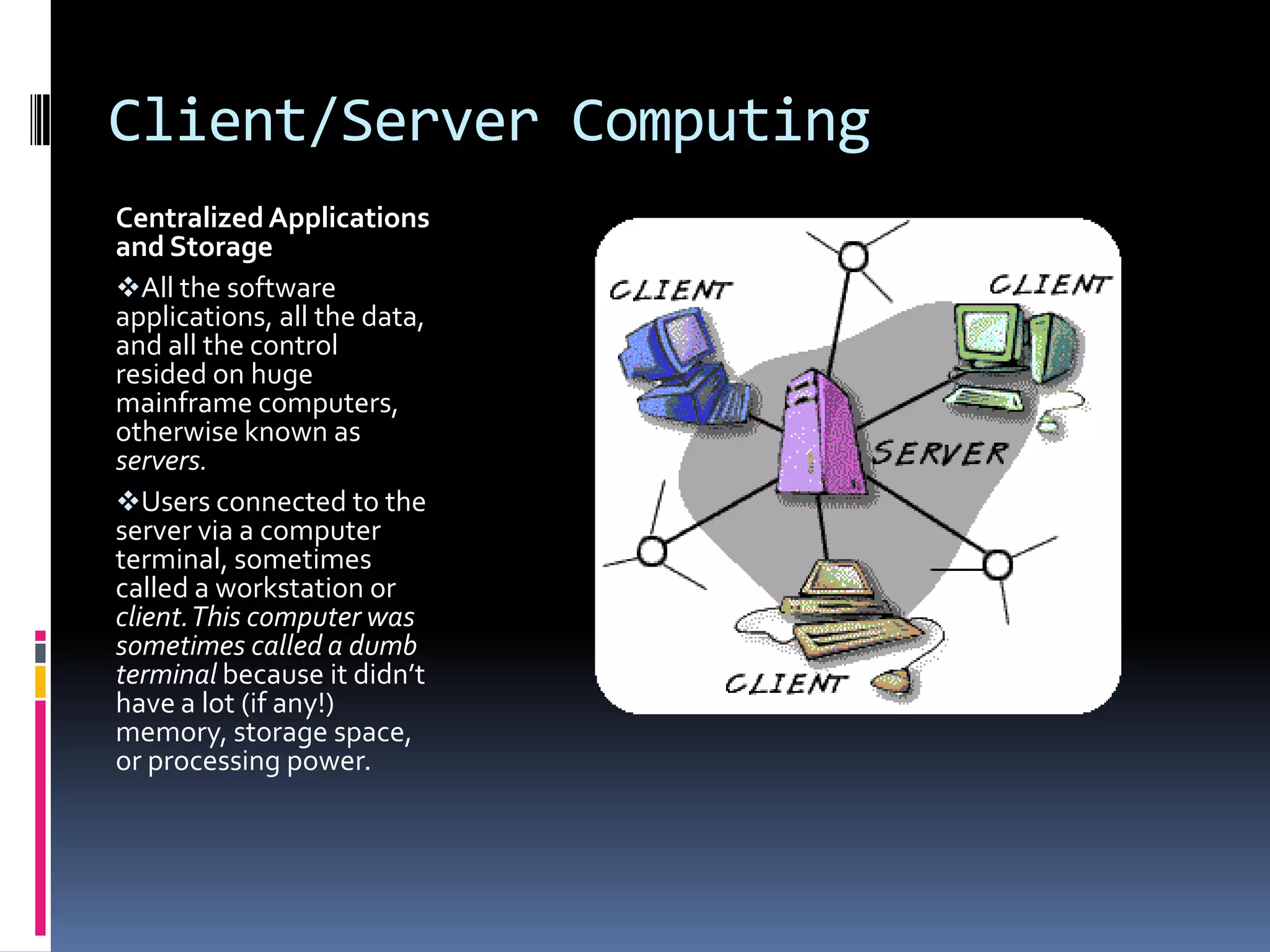 Client/Server Computing
Centralized Applications
and Storage
All the software
applications, all the data,
and all the control
resided on huge
mainframe computers,
otherwise known as
servers.
Users connected to the
server via a computer
terminal, sometimes
called a workstation or
client. This computer was
sometimes called a dumb
terminal because it didn’t
have a lot (if any!)
memory, storage space,
or processing power.

 