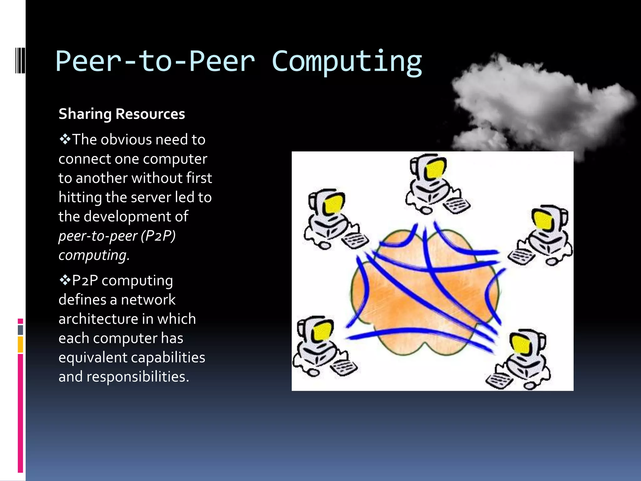 Peer-to-Peer Computing
Sharing Resources
The obvious need to
connect one computer
to another without first
hitting the server led to
the development of
peer-to-peer (P2P)
computing.
P2P computing
defines a network
architecture in which
each computer has
equivalent capabilities
and responsibilities.

 