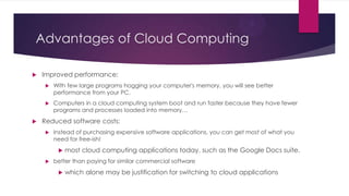 Advantages of Cloud Computing


Improved performance:






With few large programs hogging your computer's memory, you will see better
performance from your PC.
Computers in a cloud computing system boot and run faster because they have fewer
programs and processes loaded into memory…

Reduced software costs:


Instead of purchasing expensive software applications, you can get most of what you
need for free-ish!




most cloud computing applications today, such as the Google Docs suite.

better than paying for similar commercial software


which alone may be justification for switching to cloud applications

 