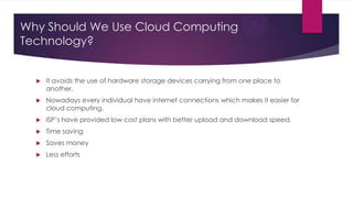 Why Should We Use Cloud Computing
Technology?



It avoids the use of hardware storage devices carrying from one place to
another.



Nowadays every individual have internet connections which makes it easier for
cloud computing.



ISP’s have provided low cost plans with better upload and download speed.



Time saving



Saves money



Less efforts

 