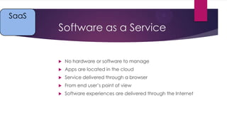 SaaS

Software as a Service


No hardware or software to manage



Apps are located in the cloud



Service delivered through a browser



From end user’s point of view



Software experiences are delivered through the Internet

 