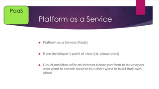 PaaS

Platform as a Service


Platform as a Service (PaaS)



From developer’s point of view (i.e. cloud users)



Cloud providers offer an Internet-based platform to developers
who want to create services but don't want to build their own
cloud

 