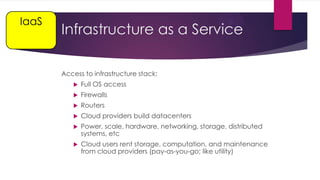 IaaS

Infrastructure as a Service
Access to infrastructure stack:


Full OS access



Firewalls



Routers



Cloud providers build datacenters



Power, scale, hardware, networking, storage, distributed
systems, etc



Cloud users rent storage, computation, and maintenance
from cloud providers (pay-as-you-go; like utility)

 