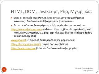 HTML, DOM, JavaScript, Php, Mysql, κλπ
 Όλεσ οι ςχετικζσ τεχνολογίεσ είναι αντικείμενο του μακιματοσ

«Ανάπτυξθ Διαδικτυακϊν Εφαρμογϊν» ι παρόμοιου.
 Για περιςςότερεσ λεπτομζρειεσ καλζσ πθγζσ είναι οι παρακάτω
http://www.w3schools.com (καλφπτει όλεσ τισ βαςικζσ τεχνολογίεσ web:
html, DOM, javascript, css, php, asp, κλπ. Δεν δίνεται ιδιαίτερο βάκοσ
ςε κάποιεσ, πχ php)
www.php.net (εξαιρετικά λεπτομερζσ online php manual)
http://dev.mysql.com/doc/ (mysql documentation)
http://www.tizag.com (tutorials διαδικτυακϊν εφαρμογϊν)

27

Κ. Διαμαντάρασ

Θεωρία Λειτουργικϊν
Συςτθμάτων

 