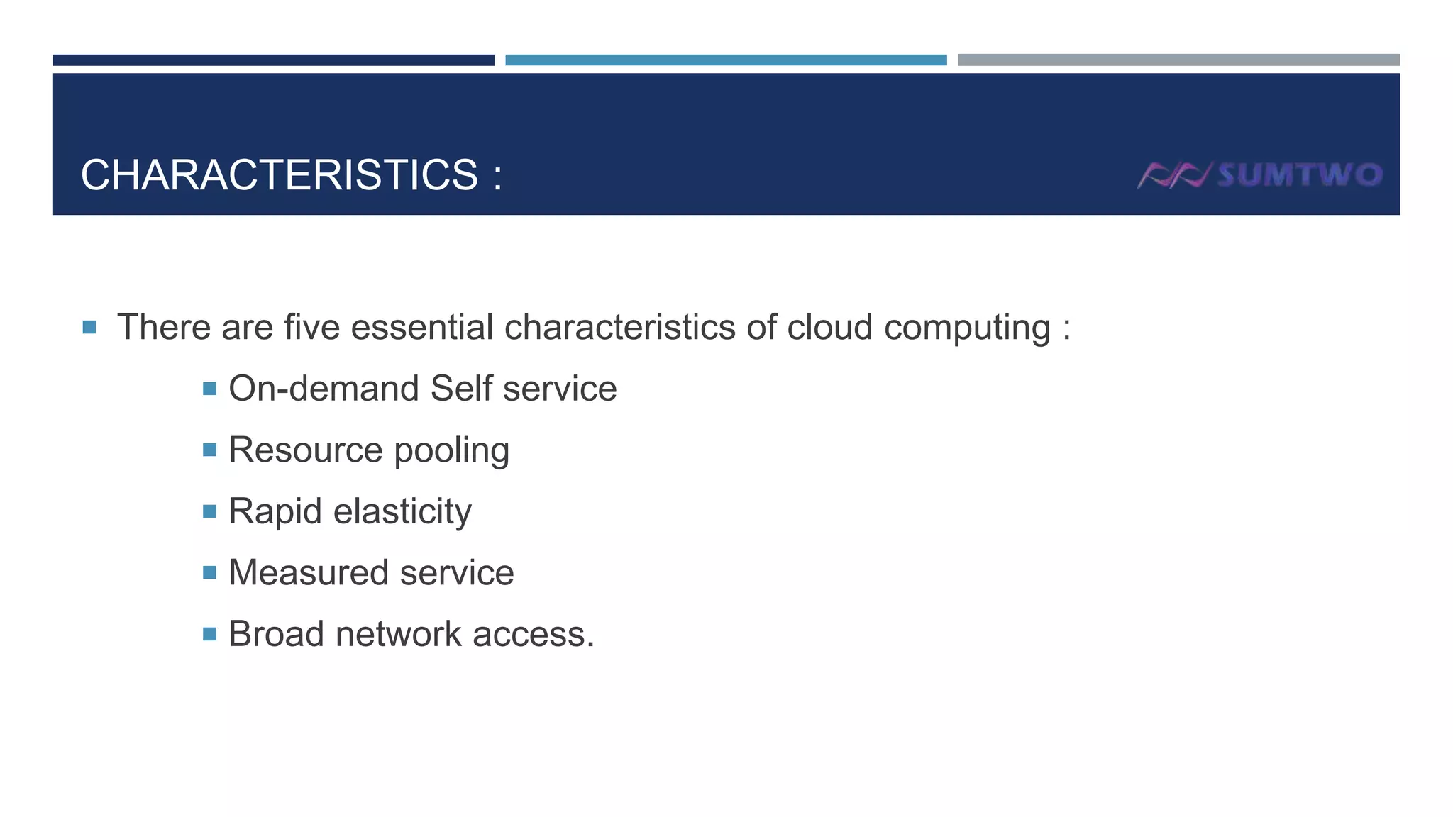 CHARACTERISTICS :

 There are five essential characteristics of cloud computing :
 On-demand Self service
 Resource pooling

 Rapid elasticity
 Measured service
 Broad network access.

 