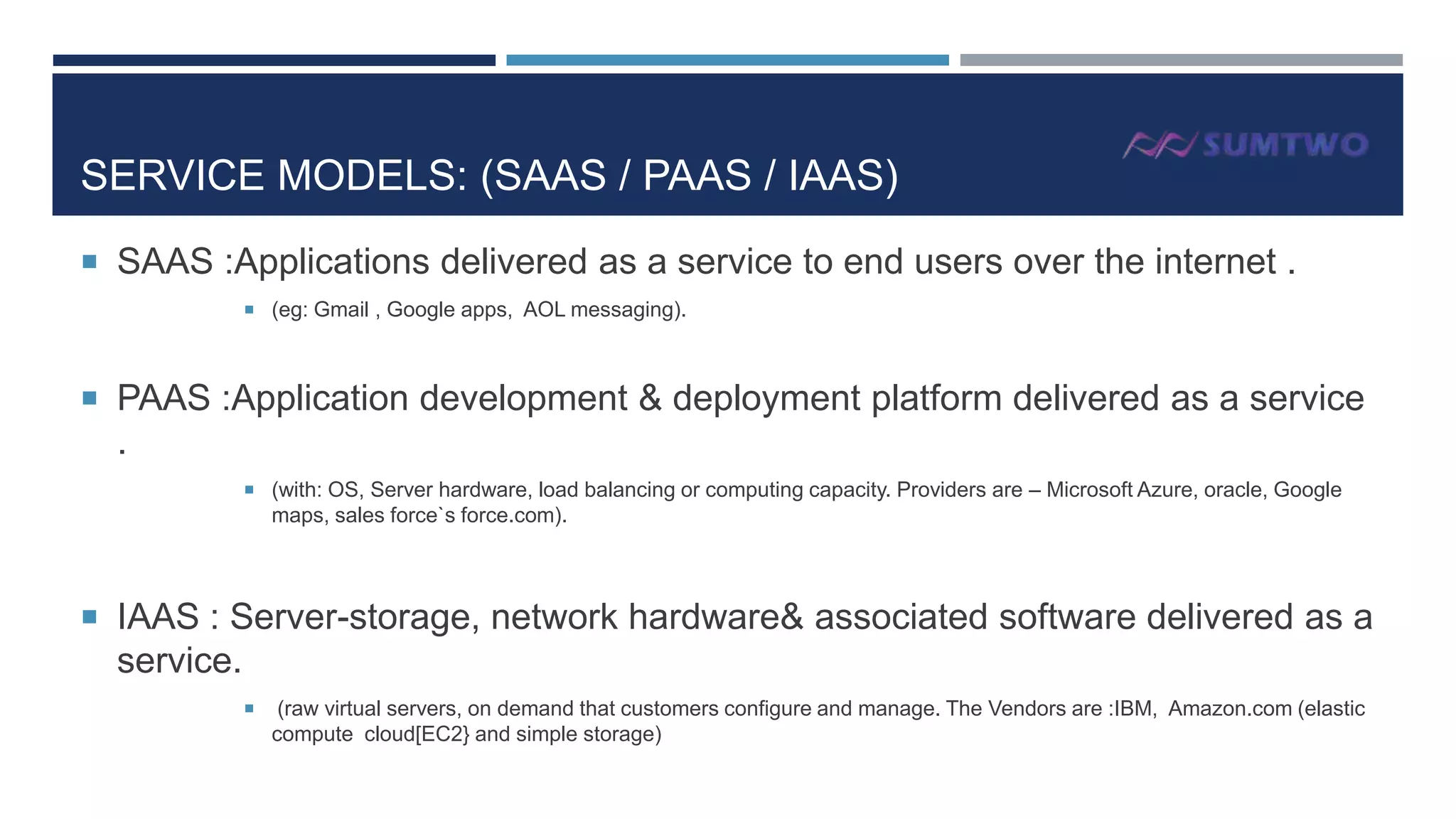 SERVICE MODELS: (SAAS / PAAS / IAAS)
 SAAS :Applications delivered as a service to end users over the internet .
 (eg: Gmail , Google apps, AOL messaging).

 PAAS :Application development & deployment platform delivered as a service

.
 (with: OS, Server hardware, load balancing or computing capacity. Providers are – Microsoft Azure, oracle, Google

maps, sales force`s force.com).

 IAAS : Server-storage, network hardware& associated software delivered as a

service.


(raw virtual servers, on demand that customers configure and manage. The Vendors are :IBM, Amazon.com (elastic
compute cloud[EC2} and simple storage)

 