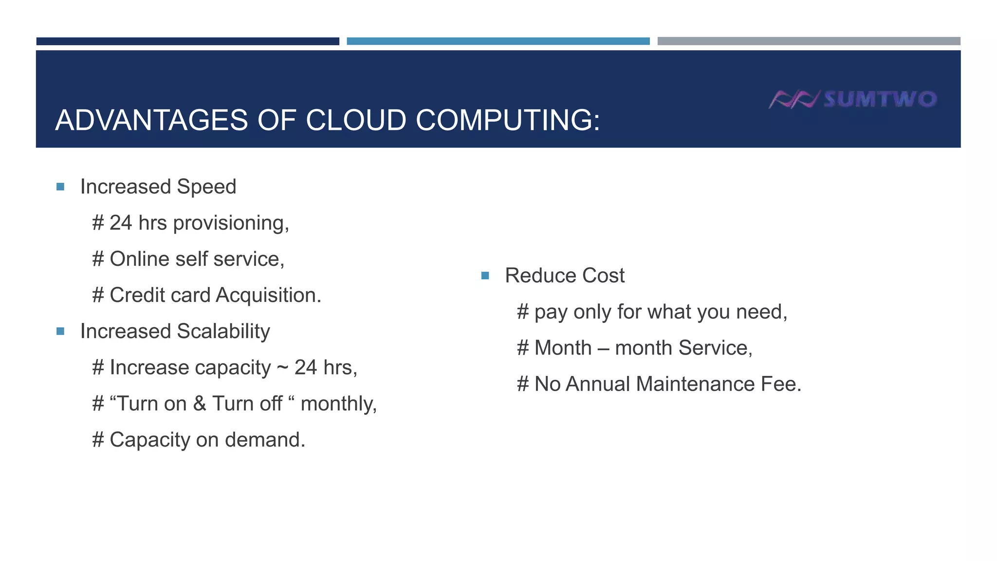 ADVANTAGES OF CLOUD COMPUTING:
 Increased Speed

# 24 hrs provisioning,
# Online self service,
# Credit card Acquisition.
 Increased Scalability

# Increase capacity ~ 24 hrs,
# “Turn on & Turn off “ monthly,
# Capacity on demand.

 Reduce Cost

# pay only for what you need,

# Month – month Service,
# No Annual Maintenance Fee.

 
