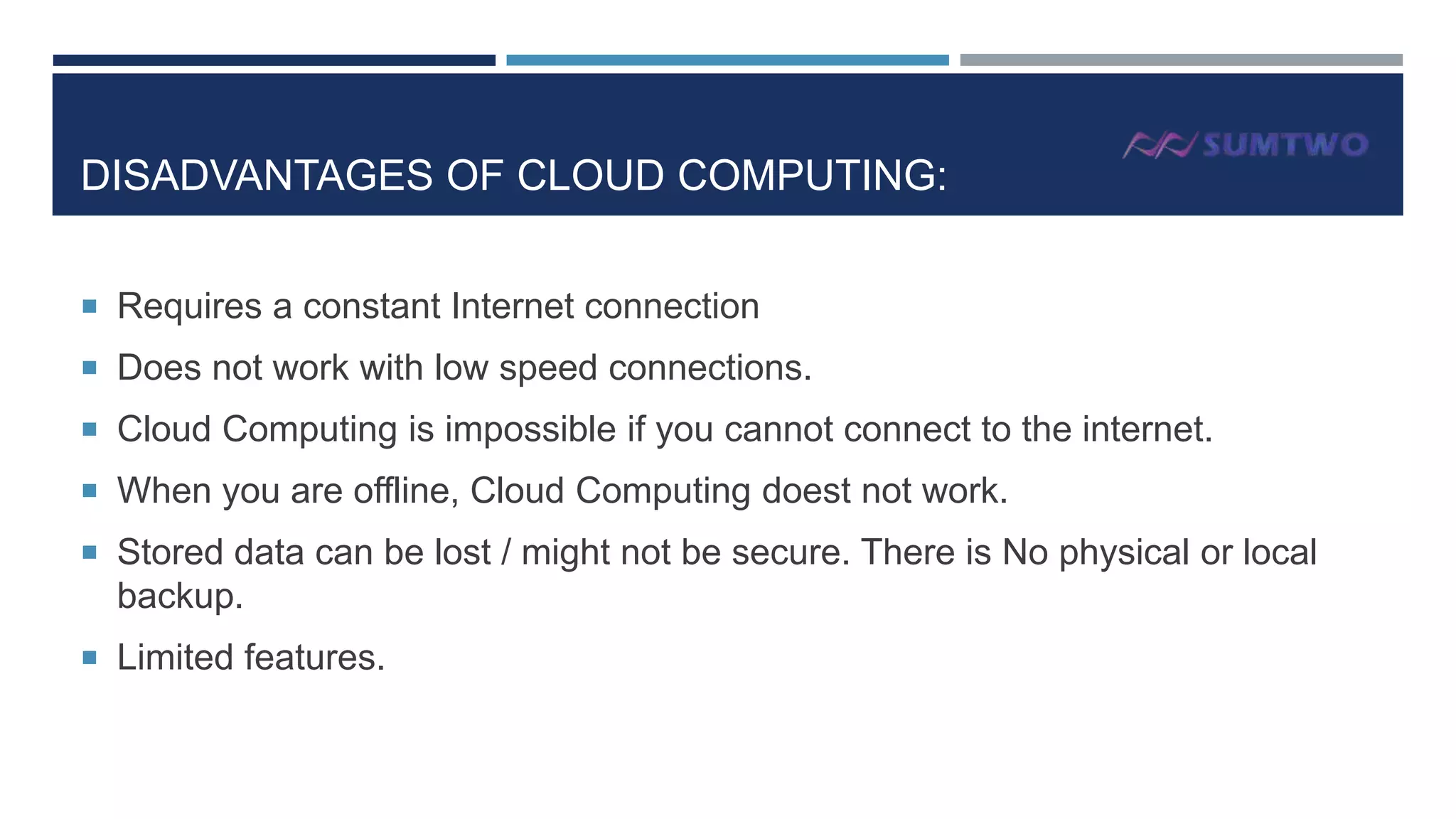 DISADVANTAGES OF CLOUD COMPUTING:
 Requires a constant Internet connection
 Does not work with low speed connections.
 Cloud Computing is impossible if you cannot connect to the internet.
 When you are offline, Cloud Computing doest not work.
 Stored data can be lost / might not be secure. There is No physical or local

backup.
 Limited features.

 