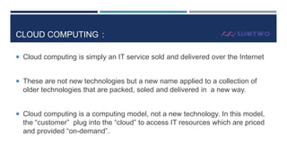 CLOUD COMPUTING :
 Cloud computing is simply an IT service sold and delivered over the Internet

 These are not new technologies but a new name applied to a collection of

older technologies that are packed, soled and delivered in a new way.
 Cloud computing is a computing model, not a new technology. In this model,

the “customer” plug into the “cloud” to access IT resources which are priced
and provided “on-demand”.

 