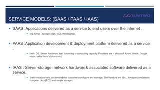 SERVICE MODELS: (SAAS / PAAS / IAAS)
 SAAS :Applications delivered as a service to end users over the internet .
 (eg: Gmail , Google apps, AOL messaging).

 PAAS :Application development & deployment platform delivered as a service

.
 (with: OS, Server hardware, load balancing or computing capacity. Providers are – Microsoft Azure, oracle, Google

maps, sales force`s force.com).

 IAAS : Server-storage, network hardware& associated software delivered as a

service.


(raw virtual servers, on demand that customers configure and manage. The Vendors are :IBM, Amazon.com (elastic
compute cloud[EC2} and simple storage)

 
