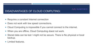 DISADVANTAGES OF CLOUD COMPUTING:
 Requires a constant Internet connection
 Does not work with low speed connections.
 Cloud Computing is impossible if you cannot connect to the internet.
 When you are offline, Cloud Computing doest not work.
 Stored data can be lost / might not be secure. There is No physical or local

backup.
 Limited features.

 
