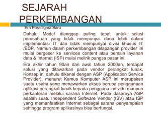 SEJARAH
PERKEMBANGAN


Era Paradigma Baru

Dahulu Model dianggap paling tepat untuk solusi
perusahaan yang tidak mempunyai dana lebih dalam
implementasi IT dan tidak mempunyai divisi khusus IT
/EDP. Namun dalam perkembangan dilapangan provider ini
mulai bergeser ke services content atau pemain layanan
data & Internet (ISP) mulai melirik pangsa pasar ini.
Era akhir tahun 90an dan awal tahun 2000an, terdapat
solusi yang ditawarkan pada vendor perangkat lunak,
Konsep ini dahulu dikenal dengan ASP (Application Service
Provider), menurut Kamus Komputer ASP ini merupakan
suatu usaha yang menawarkan akses berupa penggunaan
aplikasi perangkat lunak kepada pengguna individu maupun
perkantoran melalui sarana Internet. Pada dasarnya ASP
adalah suatu Independent Software Vendor (ISV) atau ISP
yang memanfaatkan Internet sebagai sarana penyampaian
sehingga program aplikasinya bisa berfungsi.

 