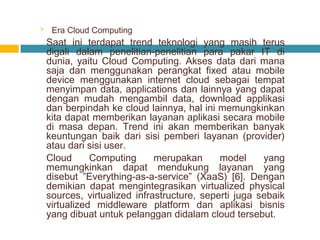 

Era Cloud Computing

Saat ini terdapat trend teknologi yang masih terus
digali dalam penelitian-penelitian para pakar IT di
dunia, yaitu Cloud Computing. Akses data dari mana
saja dan menggunakan perangkat fixed atau mobile
device menggunakan internet cloud sebagai tempat
menyimpan data, applications dan lainnya yang dapat
dengan mudah mengambil data, download applikasi
dan berpindah ke cloud lainnya, hal ini memungkinkan
kita dapat memberikan layanan aplikasi secara mobile
di masa depan. Trend ini akan memberikan banyak
keuntungan baik dari sisi pemberi layanan (provider)
atau dari sisi user.
Cloud
Computing
merupakan
model
yang
memungkinkan dapat mendukung layanan yang
disebut ”Everything-as-a-service” (XaaS) [6]. Dengan
demikian dapat mengintegrasikan virtualized physical
sources, virtualized infrastructure, seperti juga sebaik
virtualized middleware platform dan aplikasi bisnis
yang dibuat untuk pelanggan didalam cloud tersebut.

 