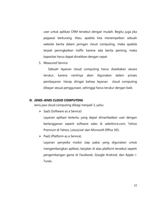 user untuk aplikasi CRM tersebut dengan mudah. Begitu juga jika
pegawai berkurang. Atau, apabila kita menempatkan sebuah
website berita dalam jaringan cloud computing, maka apabila
terjadi peningkatkan traffic karena ada berita penting, maka
kapasitas harus dapat dinaikkan dengan cepat.
5. Measured Service
Sebuah layanan cloud computing harus disediakan secara
terukur,

karena

nantinya

akan

digunakan

pembayaran. Harap diingat bahwa layanan

dalam

proses

cloud computing

dibayar sesuai penggunaan, sehingga harus terukur dengan baik.

D. JENIS-JENIS CLOUD COMPUTING
Jenis jasa cloud computing dibagi menjadi 3, yaitu:
 SaaS (Software as a Service)
Layanan aplikasi tertentu yang dapat dimanfaatkan user dengan
berlangganan seperti software sales di salesforce.com, Yahoo
Premium di Yahoo, LotusLive! dan Microsoft Office 365.
 PaaS (Platform as a Service)
Layanan penyedia modul siap pakai yang digunakan untuk
mengembangkan aplikasi, berjalan di atas platform tersebut seperti
pengembangan game di Facebook, Google Android, dan Apple iTunes.

12

 