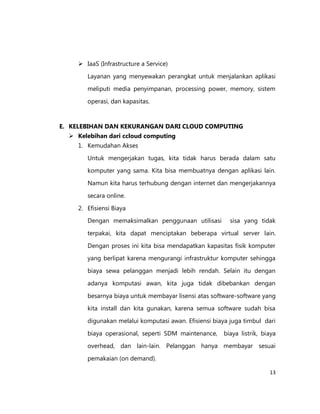  IaaS (Infrastructure a Service)
Layanan yang menyewakan perangkat untuk menjalankan aplikasi
meliputi media penyimpanan, processing power, memory, sistem
operasi, dan kapasitas.

E. KELEBIHAN DAN KEKURANGAN DARI CLOUD COMPUTING
 Kelebihan dari ccloud computing
1. Kemudahan Akses
Untuk mengerjakan tugas, kita tidak harus berada dalam satu
komputer yang sama. Kita bisa membuatnya dengan aplikasi lain.
Namun kita harus terhubung dengan internet dan mengerjakannya
secara online.
2. Efisiensi Biaya
Dengan memaksimalkan penggunaan utilisasi

sisa yang tidak

terpakai, kita dapat menciptakan beberapa virtual server lain.
Dengan proses ini kita bisa mendapatkan kapasitas fisik komputer
yang berlipat karena mengurangi infrastruktur komputer sehingga
biaya sewa pelanggan menjadi lebih rendah. Selain itu dengan
adanya komputasi awan, kita juga tidak dibebankan dengan
besarnya biaya untuk membayar lisensi atas software-software yang
kita install dan kita gunakan, karena semua software sudah bisa
digunakan melalui komputasi awan. Efisiensi biaya juga timbul dari
biaya operasional, seperti SDM maintenance,

biaya listrik, biaya

overhead, dan lain-lain. Pelanggan hanya membayar sesuai
pemakaian (on demand).
13

 
