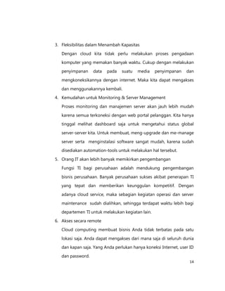 3. Fleksibilitas dalam Menambah Kapasitas
Dengan cloud kita tidak perlu melakukan proses pengadaan
komputer yang memakan banyak waktu. Cukup dengan melakukan
penyimpanan

data

pada

suatu

media

penyimpanan

dan

mengkoneksikannya dengan internet. Maka kita dapat mengakses
dan menggunakannya kembali.
4. Kemudahan untuk Monitoring & Server Management
Proses monitoring dan manajemen server akan jauh lebih mudah
karena semua terkoneksi dengan web portal pelanggan. Kita hanya
tinggal melihat dashboard saja untuk mengetahui status global
server-server kita. Untuk membuat, meng-upgrade dan me-manage
server serta menginstalasi software sangat mudah, karena sudah
disediakan automation-tools untuk melakukan hal tersebut.
5. Orang IT akan lebih banyak memikirkan pengembangan
Fungsi TI bagi perusahaan adalah mendukung pengembangan
bisnis perusahaan. Banyak perusahaan sukses akibat penerapan TI
yang tepat dan memberikan keunggulan kompetitif. Dengan
adanya cloud service, maka sebagian kegiatan operasi dan server
maintenance sudah dialihkan, sehingga terdapat waktu lebih bagi
departemen TI untuk melakukan kegiatan lain.
6. Akses secara remote
Cloud computing membuat bisnis Anda tidak terbatas pada satu
lokasi saja. Anda dapat mengakses dari mana saja di seluruh dunia
dan kapan saja. Yang Anda perlukan hanya koneksi Internet, user ID
dan password.
14

 