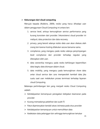  Kekurangan dari cloud computing
Merujuk kepada (Robbins, 2009), resiko yang harus dihadapi user
dalam penggunaan Cloud Computing ini antara lain:
1. service level, artinya kemungkinan service performance yang
kurang konsisten dari provider. Inkonsistensi cloud provider ini
meliputi, data protection dan data recovery.
2. privacy, yang berarti adanya resiko data user akan diakses oleh
orang lain karena hosting dilakukan secara bersama-sama.
3. compliance, yang mengacu pada resiko adanya penyimpangan
level

compliance

dari

provider

terhadap

regulasi

yang

diterapkan oleh user.
4. data ownership mengacu pada resiko kehilangan kepemilikan
data begitu data disimpan dalam cloud.
5. data mobility, yang mengacu pada kemungkinan share data
antar cloud service dan cara memperoleh kembali data jika
suatu saat user melakukan proses terminasi terhadap layanan
cloud Computing.
Beberapa pertimbangan lain yang menjadi resiko Cloud Computing
adalah:
 Ketidakpastian kemampuan penegakan kebijakan keamanan pada
provider
 Kurang memadainya pelatihan dan audit TI
 Patut dipertanyakan kendali akses istimewa pada situs provider
 Ketidakpastian kemampuan untuk memulihkan data
 Kedekatan data pelanggan lain sehingga kemungkinan tertukar
15

 