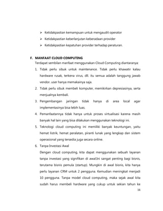  Ketidakpastian kemampuan untuk mengaudit operator
 Ketidakpastian keberlanjutan keberadaan provider
 Ketidakpastian kepatuhan provider terhadap peraturan.

F. MANFAAT CLOUD COMPUTING
Terdapat sembilan manfaat menggunakan Cloud Computing diantaranya:
1. Tidak perlu sibuk untuk maintenance. Tidak perlu khawatir kalau
hardware rusak, terkena virus, dll. itu semua adalah tanggung jawab
vendor. user hanya memakainya saja.
2. Tidak perlu sibuk membeli komputer, memikirkan depresiasinya, serta
menjualnya kembali.
3. Pengembangan

jaringan

tidak

hanya

di

area

local

agar

implementasinya bisa lebih luas.
4. Pemanfaatannya tidak hanya untuk proses virtualisasi karena masih
banyak hal lain yang bisa dilakukan menggunakan teknologi ini.
5. Teknologi cloud computing ini memiliki banyak keuntungan, yaitu
hemat listrik, hemat peralatan, piranti lunak yang lengkap dan sistem
operasional yang tersedia juga secara online.
6. Tanpa Investasi Awal
Dengan cloud computing, kita dapat menggunakan sebuah layanan
tanpa investasi yang signifikan di awal.Ini sangat penting bagi bisnis,
terutama bisnis pemula (startup). Mungkin di awal bisnis, kita hanya
perlu layanan CRM untuk 2 pengguna. Kemudian meningkat menjadi
10 pengguna. Tanpa model cloud computing, maka sejak awal kita
sudah harus membeli hardware yang cukup untuk sekian tahun ke
16

 