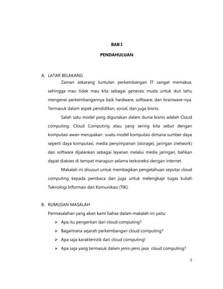 BAB I
PENDAHULUAN

A. LATAR BELAKANG
Zaman sekarang tuntutan perkembangan IT sangat memaksa,
sehingga mau tidak mau kita sebagai generasi muda untuk ikut tahu
mengenai perkembangannya baik hardware, software, dan brainware-nya.
Termasuk dalam aspek pendidikan, sosial, dan juga bisnis.
Salah satu model yang digunakan dalam dunia bisnis adalah Cloud
computing. Cloud Computing atau yang sering kita sebut dengan
komputasi awan merupakan suatu model komputasi dimana sumber daya
seperti daya komputasi, media penyimpanan (storage), jaringan (network)
dan software dijalankan sebagai layanan melalui media jaringan, bahkan
dapat diakses di tempat manapun selama terkoneksi dengan internet.
Makalah ini disusun untuk membagikan pengetahuan seputar cloud
computing kepada pembaca dan juga untuk melengkapi tugas kuliah
Teknologi Informasi dan Komunikasi (TIK).

B. RUMUSAN MASALAH
Permasalahan yang akan kami bahas dalam makalah ini yaitu:
 Apa itu pengertian dari cloud computing?
 Bagaimana sejarah perkembangan cloud computing?
 Apa saja karakteristik dari cloud computing!
 Apa saja yang termasuk dalam jenis-jenis jasa cloud computing?
2

 