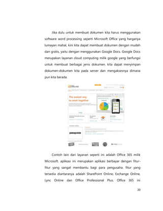Jika dulu untuk membuat dokumen kita harus menggunakan
software word processing seperti Microsoft Office yang harganya
lumayan mahal, kini kita dapat membuat dokumen dengan mudah
dan gratis, yaitu dengan menggunakan Google Docs. Google Docs
merupakan layanan cloud computing milik google yang berfungsi
untuk membuat berbagai jenis dokumen. kita dapat menyimpan
dokumen-dokumen kita pada server dan mengaksesnya dimana
pun kita berada.

Contoh lain dari layanan seperti ini adalah Office 365 milik
Microsoft. aplikasi ini merupakan aplikasi berbayar dengan fiturfitur yang sangat membantu bagi para pengusaha. fitur yang
tersedia diantaranya adalah SharePoint Online, Exchange Online,
Lync

Online

dan

Office

Professional

Plus.

Office

365

ini
20

 