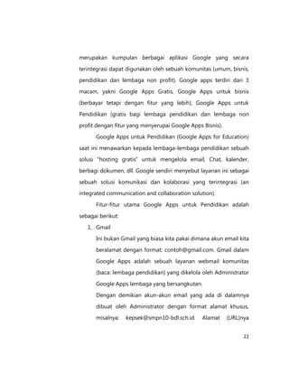 merupakan kumpulan berbagai aplikasi Google yang secara
terintegrasi dapat digunakan oleh sebuah komunitas (umum, bisnis,
pendidikan dan lembaga non profit). Google apps terdiri dari 3
macam, yakni Google Apps Gratis, Google Apps untuk bisnis
(berbayar tetapi dengan fitur yang lebih), Google Apps untuk
Pendidikan (gratis bagi lembaga pendidikan dan lembaga non
profit dengan fitur yang menyerupai Google Apps Bisnis).
Google Apps untuk Pendidikan (Google Apps for Education)
saat ini menawarkan kepada lembaga-lembaga pendidikan sebuah
solusi “hosting gratis” untuk mengelola email, Chat, kalender,
berbagi dokumen, dll. Google sendiri menyebut layanan ini sebagai
sebuah solusi komunikasi dan kolaborasi yang terintegrasi (an
integrated communication and collaboration solution).
Fitur-fitur utama Google Apps untuk Pendidikan adalah
sebagai berikut:
1. Gmail
Ini bukan Gmail yang biasa kita pakai dimana akun email kita
beralamat dengan format: contoh@gmail.com. Gmail dalam
Google Apps adalah sebuah layanan webmail komunitas
(baca: lembaga pendidikan) yang dikelola oleh Administrator
Google Apps lembaga yang bersangkutan.
Dengan demikian akun-akun email yang ada di dalamnya
dibuat oleh Administrator dengan format alamat khusus,
misalnya:

kepsek@smpn10-bdl.sch.id.

Alamat

(URL)nya
22

 