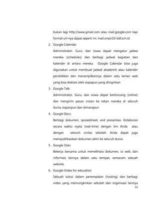 bukan lagi http://www.gmail.com atau mail.google.com tapi
format url-nya dapat seperti ini: mail.smpn10-bdl.sch.id.
2. Google Calendar
Administrator, Guru, dan siswa dapat mengatur jadwa
mereka (schedules) dan berbagi jadwal kegiatan dan
kalender di antara mereka.

Google Calendar bisa juga

digunakan untuk membuat jadwal akademik atau kalender
pendidikan dan menampilkannya dalam satu laman web
yang bisa diakses oleh siapapun yang diinginkan
3. Google Talk
Administrator, Guru, dan siswa dapat berbincang (online)
dan mengirim pesan instan ke rekan mereka di seluruh
dunia, kapanpun dan dimanapun
4. Google Docs
Berbagi dokumen, spreadsheet, and presentasi. Kolaborasi
secara waktu nyata (real-time) dengan tim Anda

atau

dengan

juga

seluruh

civitas

sekolah.

Anda

dapat

mempublikasikan dokumen akhir ke seluruh dunia.
5. Google Sites
Bekerja bersama untuk memelihara dokumen, isi web, dan
informasi lainnya dalam satu tempat, semacam sebuah
website.
6. Google Video for education
Sebuah solusi dalam penempatan (hosting) dan berbagi
video yang memungkinkan sekolah dan organisasi lainnya
23

 