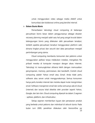 untuk menggunakan video sebagai media efektif untuk
komunikasi dan kolaborasi online yang bersifat internal.
 Dalam Dunia Bisnis
Pemanfaatan teknologi cloud computing di beberapa
perusahaan bisnis besar dalam penggunaanya sebagai disaster
recovery planning menjadi salah satu hal yang sangat krusial dalam
kelangsungan bisnis yang dilakukan oleh perusahaan tersebut,
terlebih apabila perusahaan tersebut menggunakan platform web
dimana tingkat privasi dan securiti dari data perusahaan menjadi
pertimbangan yang utama.
Cloud computing membantu konsumen dan pebisnis untuk
menggunakan aplikasi tanpa melakukan instalasi, mengakses file
pribadi mereka di komputer manapun dengan akses internet.
Teknologi ini memungkinkan efisiensi lebih dengan memusatkan
penyimpanan, memory, pemrosesan, dan bandwith. Contoh cloud
computing adalah Yahoo email atau Gmail. Anda tidak perlu
software atau server untuk menggunakannya. Semua konsumen
hanya perlu koneksi internet dan mereka dapat mulai mengirimkan
email. Software manajemen email dan serba semuanya ada di cloud
(internet) dan secara total dikelola oleh provider seperti Yahoo,
Google, dan lain-lain. Cloud computing dipecah ke dalam 3 segmen
: aplikasi, platform, dan infrastruktur.
Setiap segmen memberikan tujuan dan penawaran produk
yang berbeda untuk pebisnis dan individual di seluruh dunia. Pada
bulan Juni 2009, penelitian dilakukan oleh VersionOne yg
24

 
