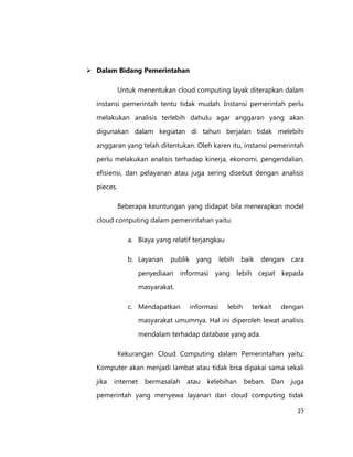  Dalam Bidang Pemerintahan
Untuk menentukan cloud computing layak diterapkan dalam
instansi pemerintah tentu tidak mudah. Instansi pemerintah perlu
melakukan analisis terlebih dahulu agar anggaran yang akan
digunakan dalam kegiatan di tahun berjalan tidak melebihi
anggaran yang telah ditentukan. Oleh karen itu, instansi pemerintah
perlu melakukan analisis terhadap kinerja, ekonomi, pengendalian,
efisiensi, dan pelayanan atau juga sering disebut dengan analisis
pieces.
Beberapa keuntungan yang didapat bila menerapkan model
cloud computing dalam pemerintahan yaitu:
a. Biaya yang relatif terjangkau
b. Layanan

publik

yang

lebih

baik

dengan

cara

penyediaan informasi yang lebih cepat kepada
masyarakat.
c. Mendapatkan

informasi

lebih

terkait

dengan

masyarakat umumnya. Hal ini diperoleh lewat analisis
mendalam terhadap database yang ada.
Kekurangan Cloud Computing dalam Pemerintahan yaitu:
Komputer akan menjadi lambat atau tidak bisa dipakai sama sekali
jika

internet

bermasalah

atau

kelebihan

beban.

Dan

juga

pemerintah yang menyewa layanan dari cloud computing tidak
27

 