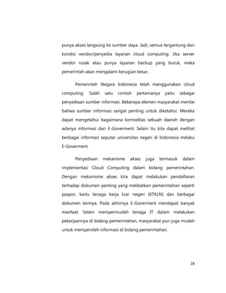 punya akses langsung ke sumber daya. Jadi, semua tergantung dari
kondisi vendor/penyedia layanan cloud computing. Jika server
vendor rusak atau punya layanan backup yang buruk, maka
pemerintah akan mengalami kerugian besar.
Pemerintah Negara Indonesia telah menggunakan cloud
computing.

Salah

satu

contoh

pertamanya

yaitu

sebagai

penyediaan sumber informasi. Beberapa elemen masyarakat menilai
bahwa sumber informasi sangat penting untuk diketahui. Mereka
dapat mengetahui bagaimana komoditas sebuah daerah dengan
adanya informasi dari E-Goverment. Selain itu kita dapat melihat
berbagai informasi seputar universitas negeri di Indonesia melalui
E-Goverment.
Penyediaan

mekanisme

akses

juga

termasuk

dalam

implementasi Cloud Computing dalam bidang pemerintahan.
Dengan mekanisme akses kita dapat melakukan pendaftaran
terhadap dokumen penting yang melibatkan pemerintahan seperti
paspor, kartu tenaga kerja luar negeri (KTKLN) dan berbagai
dokumen lainnya. Pada akhirnya E-Goverment mendapat banyak
manfaat. Selain mempermudah tenaga IT dalam melakukan
pekerjaannya di bidang pemerintahan, masyarakat pun juga mudah
untuk memperoleh informasi di bidang pemerintahan.

28

 