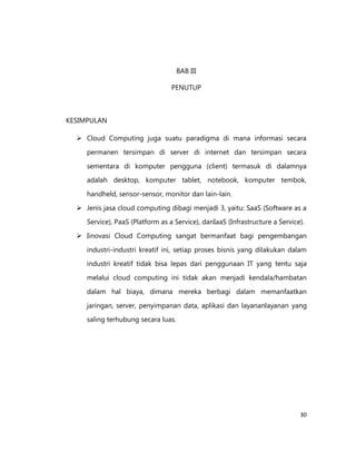 BAB III
PENUTUP

KESIMPULAN
 Cloud Computing juga suatu paradigma di mana informasi secara
permanen tersimpan di server di internet dan tersimpan secara
sementara di komputer pengguna (client) termasuk di dalamnya
adalah desktop, komputer tablet, notebook, komputer tembok,
handheld, sensor-sensor, monitor dan lain-lain.
 Jenis jasa cloud computing dibagi menjadi 3, yaitu: SaaS (Software as a
Service), PaaS (Platform as a Service), danIaaS (Infrastructure a Service).
 Iinovasi Cloud Computing sangat bermanfaat bagi pengembangan
industri-industri kreatif ini, setiap proses bisnis yang dilakukan dalam
industri kreatif tidak bisa lepas dari penggunaan IT yang tentu saja
melalui cloud computing ini tidak akan menjadi kendala/hambatan
dalam hal biaya, dimana mereka berbagi dalam memanfaatkan
jaringan, server, penyimpanan data, aplikasi dan layananlayanan yang
saling terhubung secara luas.

30

 