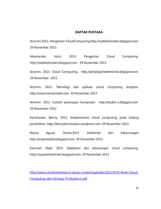 DAFTAR PUSTAKA
Anonim.2013. Pengertian CloudComputing.http://sedekahmateri.blogspot.com.
29 November 2013
Moenandar,

Haris.

2013.

Pengertian

Cloud

Computing.

http://sedekahmateri.blogspot.com. 29 November 2013
Anonim. 2013. Cloud Computing . http://penjelajahelektronika.blogspot.com.
29 November 2013
Anonim.

2013.

Teknologi

dan

aplikasi

cloud

computing

dropbox.

http://www.hermantolle.com. 29 November 2013
Anonim. 2012. Contoh penerapan komputasi. http://taufan-e.blogspot.com.
29 November 2013
Karistiawan, Benny. 2013. Implementasi cloud computing pada bidang
pendidikan. http://bennykaristiawan.wordpress.com. 29 November 2013
Roana

Agusti,

Shinta.2013.

Kelebihan

dan

kekaurangan

http://sraportofolio.blogspot.com. 29 November 2013
Kartinah,

Dewi.

2013.

Kelebihan

dan

kekurangan

cloud

computing.

http://sayadwikartinah.blogspot.com. 29 November 2013

http://www.cloudindonesia.or.id/wp-content/uploads/2012/07/E-Book-CloudComputing-dan-Strategi-TI-Modern1.pdf
31

 