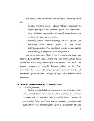 Ada beberapa ahli berpendapat tentang Cloud Computing antara
lain:


Forester mendefinisikannya sebagai “standar kemampuan TI,
seperti perangkat lunak, platform aplikasi, atau infrastruktur,
yang disediakan menggunakan teknologi Internet dengan cara
swalayan dan bayar-per-pemakaian.”



Menurut Gartner mendefinisikannya sebagai “sebuah cara
komputasi

ketika

layanan

berbasis

TI

yang

mudah

dikembangkan dan lentur disediakan sebagai sebuah layanan
untuk pelanggan menggunakan teknologi Internet.”
Jadi secara sederhana, Cloud Computing dapat kita bayangkan
seperti sebuah jaringan listrik. Dimana kita selalu membutuhkan listrik,
apakah kita harus punya pembangkit listrik sendiri? Tentu tidak. Kita
tinggal

menghubungi

penyedia

layanan

(dalam

hal

ini,

PLN),

menyambungkan rumah kita dengan jaringan listrik, dan kita tinggal
menikmati layanan tersebut. Pembayaran kita lakukan bulanan sesuai
pemakaian.

B. SEJARAH PERKEMBANGAN CLOUD COMPUTING
 Era Paradigma Baru
Karena tuntutan kebutuhan akan informasi yang semakin cepat,
tata kelola ICT dalam manajemen di suatu perusahaan akan semakin
kompleks baik dari sisi teknis atau non teknis lainnya. Tuntutan ini
memunculkan ”lahan bisnis” baru bagi para provider, munculnya solusi
outsourching yang mempercayakan sistem ICT perusahaan dihandle
5

 