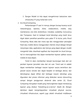 3. Dengan Model ini kita dapat mengeliminasi kebutuhan akan
infrasturktur IT yang mahal dan rumit.
 Era Cloud Computing
Perkembangan IT saat ini menuju dengan konsep-kosenp social
networkingnya,

openess,

share,

colaborations,

mobile,

easy

maintenance, one click, terdistribusi / tersebar, scalability, Concurency
dan Transparan, Saat ini terdapat trend teknologi yang masih terus
digali dalam penelitian-penelitian para pakar IT di dunia, yaitu Cloud
Computing. Akses data dari mana saja dan menggunakan perangkat
fixed atau mobile device menggunakan internet cloud sebagai tempat
menyimpan data, applications dan lainnya yang dapat dengan mudah
mengambil data, download applikasi dan berpindah ke cloud lainnya,
hal ini memungkinkan kita dapat memberikan layanan aplikasi secara
mobile di masa depan.
Trend ini akan memberikan banyak keuntungan baik dari sisi
pemberi layanan (provider) atau dari sisi user. Trend saat ini adalah
dapat memberikan berbagai macam layanan secara teristribusi dan
pararel secara remote dan dapat berjalan di berbagai device, dan
teknologinya dapat dilihat dari berbagai macam teknologi yang
digunakan dari proses informasi yang dilakukan secara otsourching
sampai dengan penggunaan eksternal data center [3]. Cloud
Computing merupakan model yang memungkinkan dapat mendukung
layanan yang disebut ”Everything-as-a-service” (XaaS) [6]. Dengan
demikian

dapat

mengintegrasikan

virtualized

physical

sources,

virtualized infrastructure, seperti juga sebaik virtualized middleware
8

 