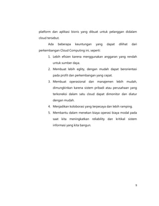platform dan aplikasi bisnis yang dibuat untuk pelanggan didalam
cloud tersebut.
Ada

beberapa

keuntungan

yang

dapat

dilihat

dari

perkembangan Cloud Computing ini, seperti:
1. Lebih efisien karena menggunakan anggaran yang rendah
untuk sumber daya.
2. Membuat lebih eglity, dengan mudah dapat berorientasi
pada profit dan perkembangan yang cepat.
3. Membuat

operasional

dan

manajemen

lebih

mudah,

dimungkinkan karena sistem pribadi atau perusahaan yang
terkoneksi dalam satu cloud dapat dimonitor dan diatur
dengan mudah.
4. Menjadikan koloborasi yang terpecaya dan lebih ramping.
5. Membantu dalam menekan biaya operasi biaya modal pada
saat kita meningkatkan reliability dan kritikal sistem
informasi yang kita bangun.

9

 