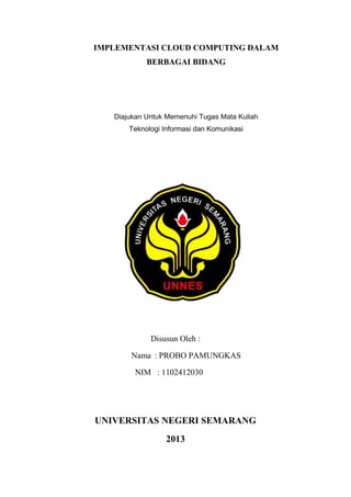 IMPLEMENTASI CLOUD COMPUTING DALAM
BERBAGAI BIDANG

Diajukan Untuk Memenuhi Tugas Mata Kuliah
Teknologi Informasi dan Komunikasi

Disusun Oleh :
Nama : PROBO PAMUNGKAS
NIM : 1102412030

UNIVERSITAS NEGERI SEMARANG
2013

 