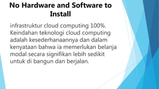 No Hardware and Software to
Install
infrastruktur cloud computing 100%.
Keindahan teknologi cloud computing
adalah kesederhanaannya dan dalam
kenyataan bahwa ia memerlukan belanja
modal secara signifikan lebih sedikit
untuk di bangun dan berjalan.

 