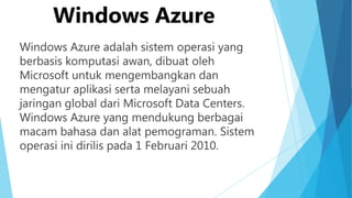 Windows Azure
Windows Azure adalah sistem operasi yang
berbasis komputasi awan, dibuat oleh
Microsoft untuk mengembangkan dan
mengatur aplikasi serta melayani sebuah
jaringan global dari Microsoft Data Centers.
Windows Azure yang mendukung berbagai
macam bahasa dan alat pemograman. Sistem
operasi ini dirilis pada 1 Februari 2010.

 