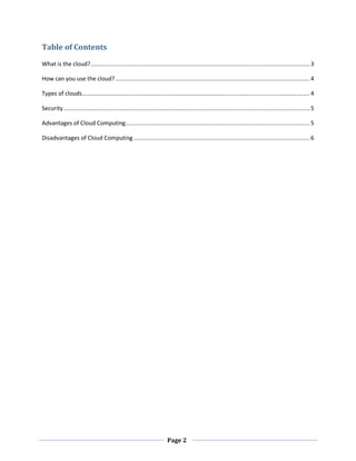 Table of Contents
What is the cloud? ................................................................................................................................... 3
How can you use the cloud? .................................................................................................................... 4
Types of clouds ........................................................................................................................................ 4
Security ................................................................................................................................................... 5
Advantages of Cloud Computing .............................................................................................................. 5
Disadvantages of Cloud Computing ......................................................................................................... 6

Page 2

 