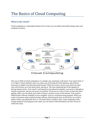 The Basics of Cloud Computing
What is the cloud?
Cloud computing is a subscription-based service where you can obtain networked storage space and
computer resources.

One way to think of cloud computing is to consider your experience with email. Your email client, if
it is Yahoo!, Gmail, Hotmail, and so on, takes care of housing all of the hardware and software
necessary to support your personal email account. When you want to access your email you open
your web browser, go to the email client, and log in. The most important part of the equation is
having internet access. Your email is not housed on your physical computer; you access it through an
internet connection, and you can access it anywhere. If you are on a trip, at work, or down the street
getting coffee, you can check your email as long as you have access to the internet. Your email is
different than software installed on your computer, such as a word processing program. When you
create a document using word processing software, that document stays on the device you used to
make it unless you physically move it. An email client is similar to how cloud computing works.
Except instead of accessing just your email, you can choose what information you have access to
within the cloud.

Page 3

 