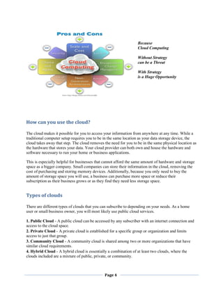 Because
Cloud Computing
Without Strategy
can be a Threat
With Strategy
is a Huge Opportunity

How can you use the cloud?
The cloud makes it possible for you to access your information from anywhere at any time. While a
traditional computer setup requires you to be in the same location as your data storage device, the
cloud takes away that step. The cloud removes the need for you to be in the same physical location as
the hardware that stores your data. Your cloud provider can both own and house the hardware and
software necessary to run your home or business applications.
This is especially helpful for businesses that cannot afford the same amount of hardware and storage
space as a bigger company. Small companies can store their information in the cloud, removing the
cost of purchasing and storing memory devices. Additionally, because you only need to buy the
amount of storage space you will use, a business can purchase more space or reduce their
subscription as their business grows or as they find they need less storage space.

Types of clouds
There are different types of clouds that you can subscribe to depending on your needs. As a home
user or small business owner, you will most likely use public cloud services.
1. Public Cloud - A public cloud can be accessed by any subscriber with an internet connection and
access to the cloud space.
2. Private Cloud - A private cloud is established for a specific group or organization and limits
access to just that group.
3. Community Cloud - A community cloud is shared among two or more organizations that have
similar cloud requirements.
4. Hybrid Cloud - A hybrid cloud is essentially a combination of at least two clouds, where the
clouds included are a mixture of public, private, or community.

Page 4

 